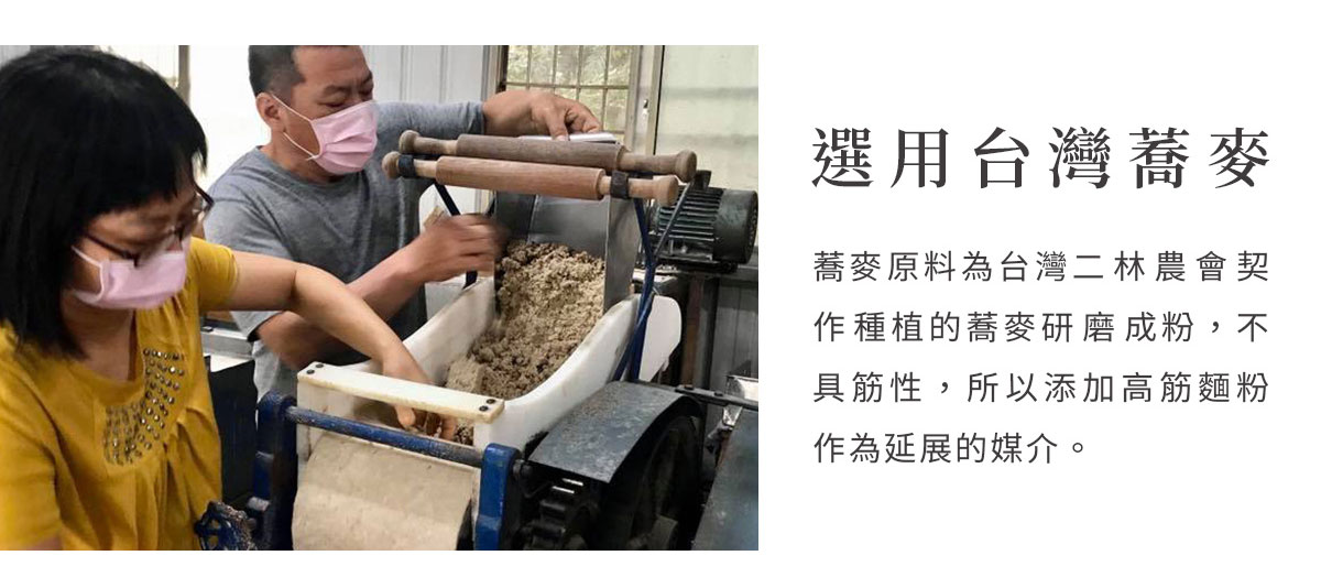 選用台灣蕎麥，蕎麥原料為二林農會契作種植蕎麥研磨成粉，蕎麥粉的風味是新鮮濃郁的豆香，不具筋性，所以添加高筋麵粉作為延展的媒介。